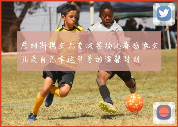 詹姆斯携女儿首次客场比赛感慨女儿是自己幸运符号的温馨时刻