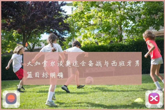 大加索尔谈奥运会备战与西班牙男篮目标明确