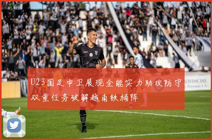 U23国足中卫展现全能实力助攻防守双重任务破解越南铁桶阵