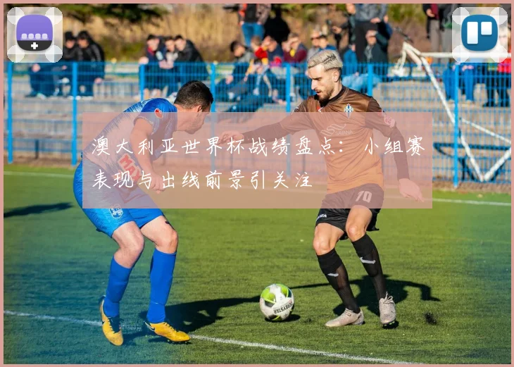 澳大利亚世界杯战绩盘点：小组赛表现与出线前景引关注