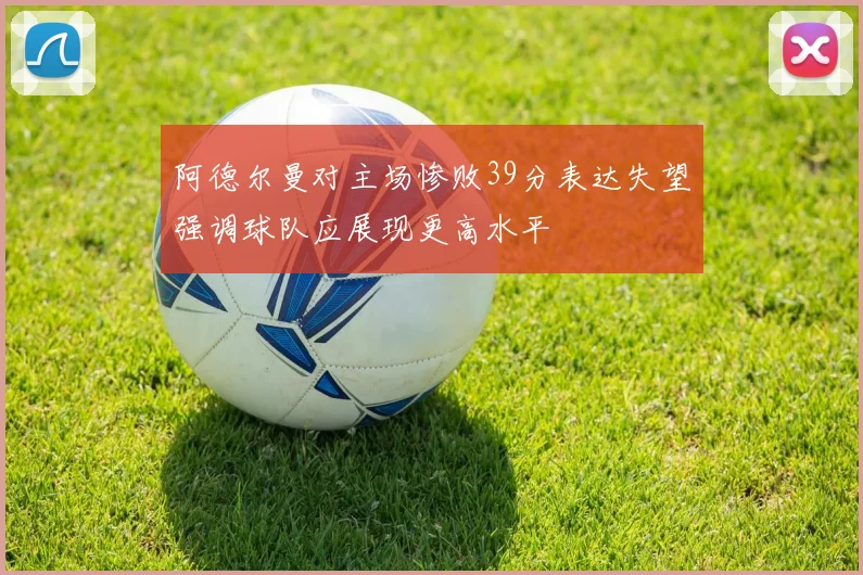 阿德尔曼对主场惨败39分表达失望强调球队应展现更高水平