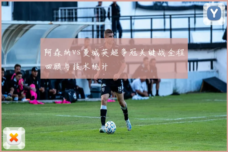 阿森纳vs曼城英超争冠关键战全程回顾与技术统计