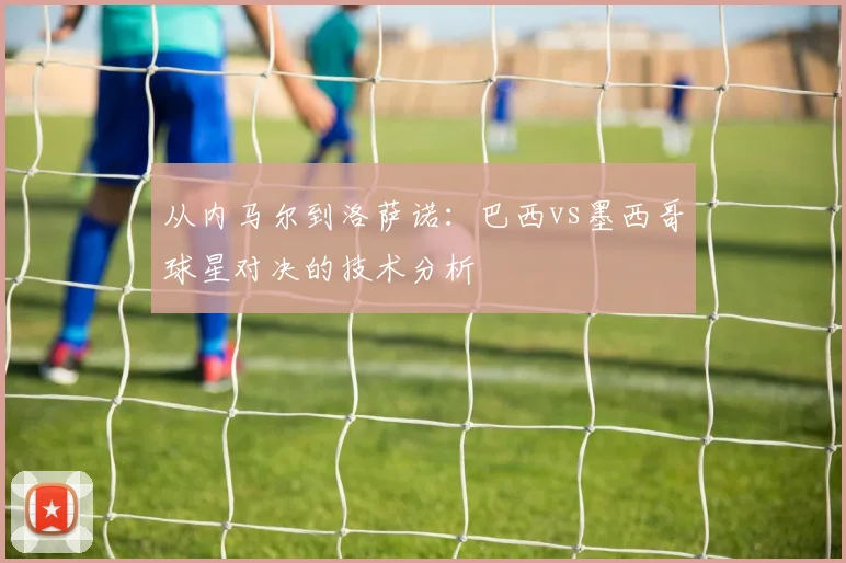 从内马尔到洛萨诺：巴西vs墨西哥球星对决的技术分析
