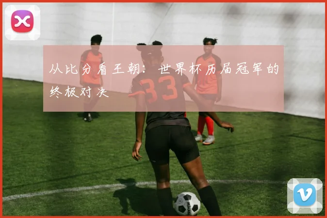 从比分看王朝：世界杯历届冠军的终极对决